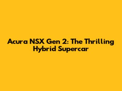 Acura NSX Gen 2: The Thrilling Hybrid Supercar