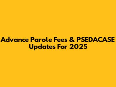 Advance Parole Fees & PSEDACASE Updates For 2025