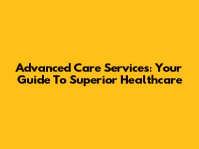 Advanced Care Services: Your Guide To Superior Healthcare