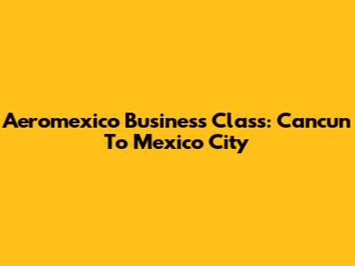 Aeromexico Business Class: Cancun To Mexico City