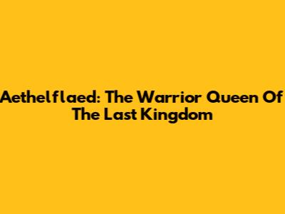 Aethelflaed: The Warrior Queen Of The Last Kingdom