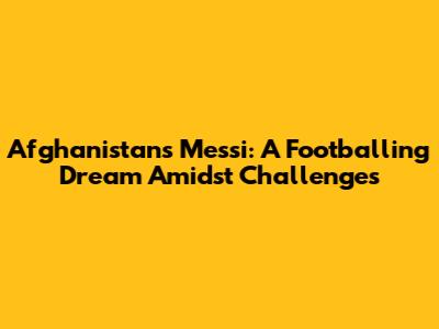 Afghanistan's Messi: A Footballing Dream Amidst Challenges