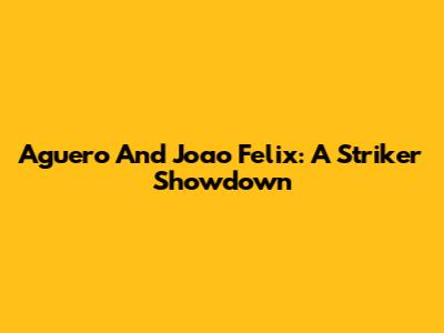 Aguero And Joao Felix: A Striker Showdown
