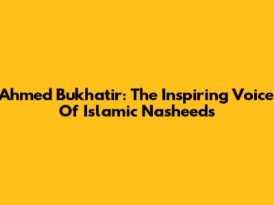 Ahmed Bukhatir: The Inspiring Voice Of Islamic Nasheeds
