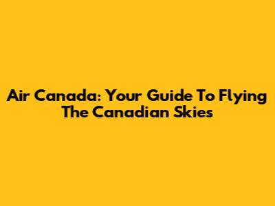 Air Canada: Your Guide To Flying The Canadian Skies