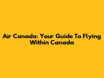 Air Canada: Your Guide To Flying Within Canada