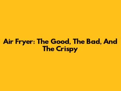 Air Fryer: The Good, The Bad, And The Crispy