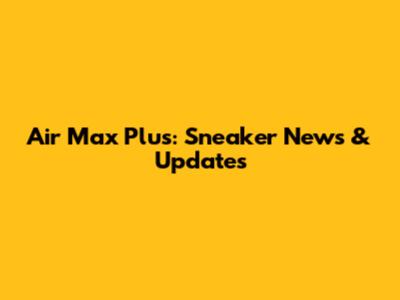 Air Max Plus: Sneaker News & Updates