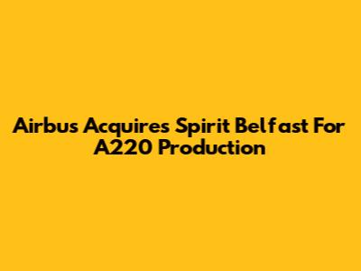 Airbus Acquires Spirit Belfast For A220 Production