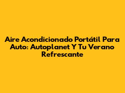 Aire Acondicionado Portátil Para Auto: Autoplanet Y Tu Verano Refrescante