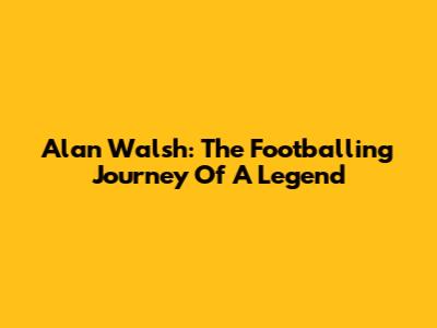 Alan Walsh: The Footballing Journey Of A Legend