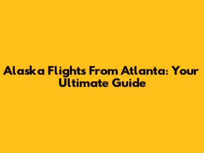 Alaska Flights From Atlanta: Your Ultimate Guide
