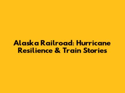 Alaska Railroad: Hurricane Resilience & Train Stories