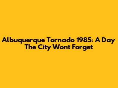 Albuquerque Tornado 1985: A Day The City Won't Forget