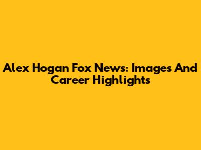 Alex Hogan Fox News: Images And Career Highlights