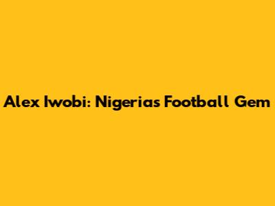 Alex Iwobi: Nigeria's Football Gem