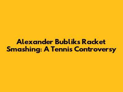 Alexander Bublik's Racket Smashing: A Tennis Controversy