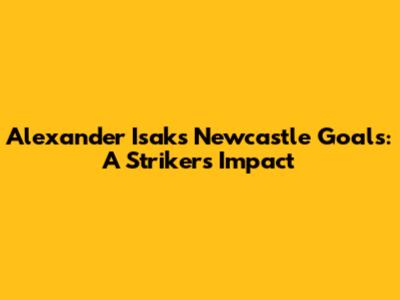 Alexander Isak's Newcastle Goals: A Striker's Impact