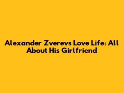Alexander Zverev's Love Life: All About His Girlfriend