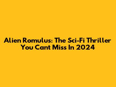 Alien Romulus: The Sci-Fi Thriller You Can't Miss In 2024