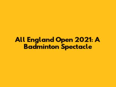 All England Open 2021: A Badminton Spectacle