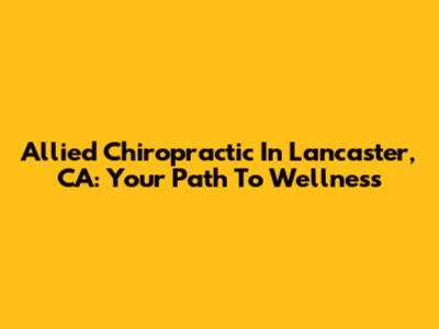 Allied Chiropractic In Lancaster, CA: Your Path To Wellness