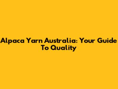 Alpaca Yarn Australia: Your Guide To Quality
