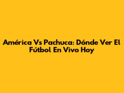 América Vs Pachuca: Dónde Ver El Fútbol En Vivo Hoy