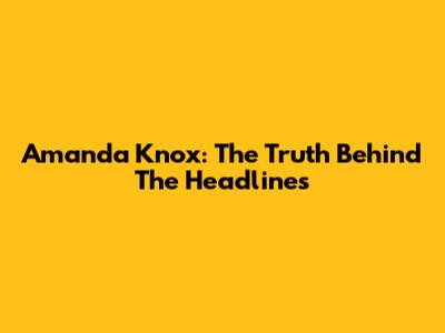Amanda Knox: The Truth Behind The Headlines