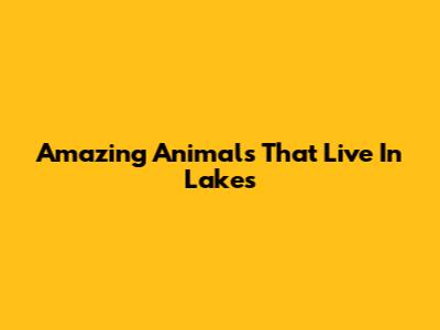 Amazing Animals That Live In Lakes