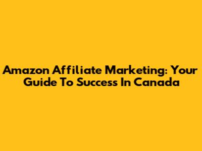 Amazon Affiliate Marketing: Your Guide To Success In Canada