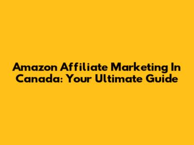 Amazon Affiliate Marketing In Canada: Your Ultimate Guide
