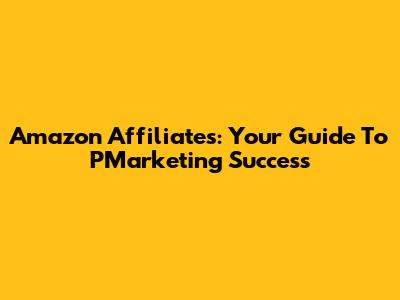 Amazon Affiliates: Your Guide To PMarketing Success