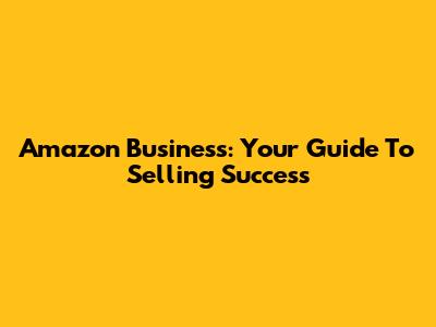 Amazon Business: Your Guide To Selling Success