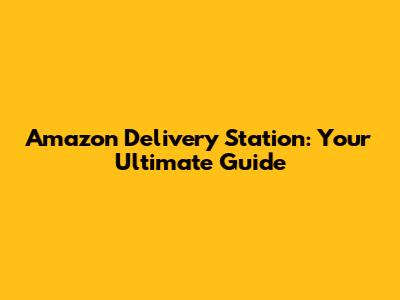 Amazon Delivery Station: Your Ultimate Guide