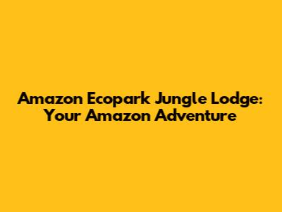 Amazon Ecopark Jungle Lodge: Your Amazon Adventure