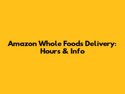 Amazon Whole Foods Delivery: Hours & Info