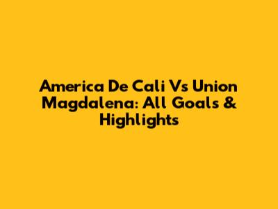 America De Cali Vs Union Magdalena: All Goals & Highlights