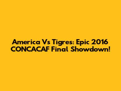 America Vs Tigres: Epic 2016 CONCACAF Final Showdown!