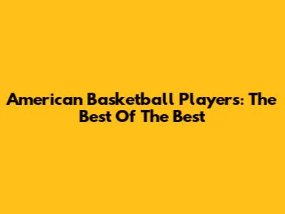 American Basketball Players: The Best Of The Best