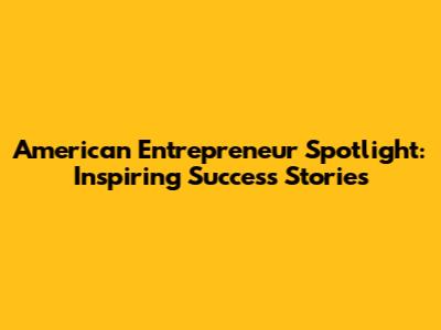 American Entrepreneur Spotlight: Inspiring Success Stories