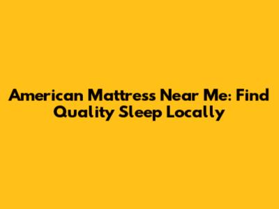 American Mattress Near Me: Find Quality Sleep Locally
