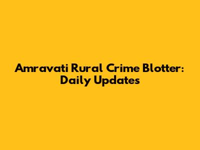 Amravati Rural Crime Blotter: Daily Updates