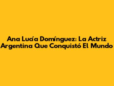 Ana Lucía Domínguez: La Actriz Argentina Que Conquistó El Mundo