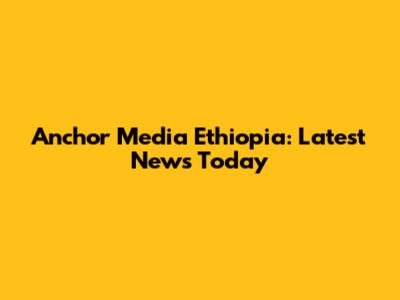 Anchor Media Ethiopia: Latest News Today