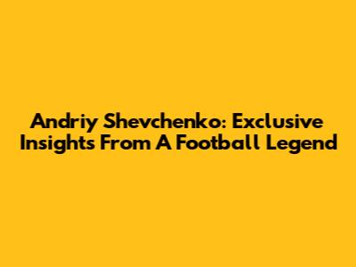 Andriy Shevchenko: Exclusive Insights From A Football Legend