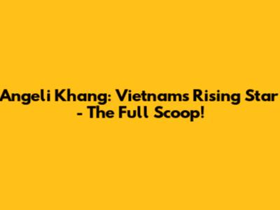 Angeli Khang: Vietnam's Rising Star - The Full Scoop!
