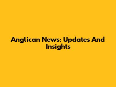 Anglican News: Updates And Insights
