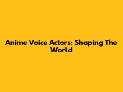 Anime Voice Actors: Shaping The World