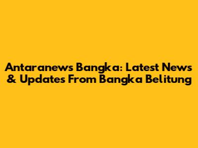 Antaranews Bangka: Latest News & Updates From Bangka Belitung